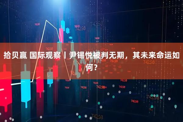 拾贝赢 国际观察丨尹锡悦被判无期，其未来命运如何？