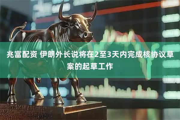 兆富配资 伊朗外长说将在2至3天内完成核协议草案的起草工作