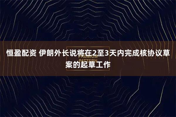 恒盈配资 伊朗外长说将在2至3天内完成核协议草案的起草工作