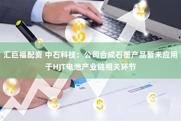 汇巨福配资 中石科技：公司合成石墨产品暂未应用于HJT电池产业链相关环节