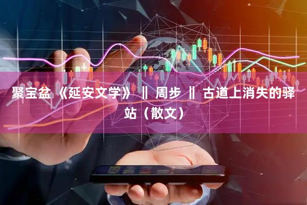 聚宝盆 《延安文学》 ‖ 周步 ‖ 古道上消失的驿站（散文）