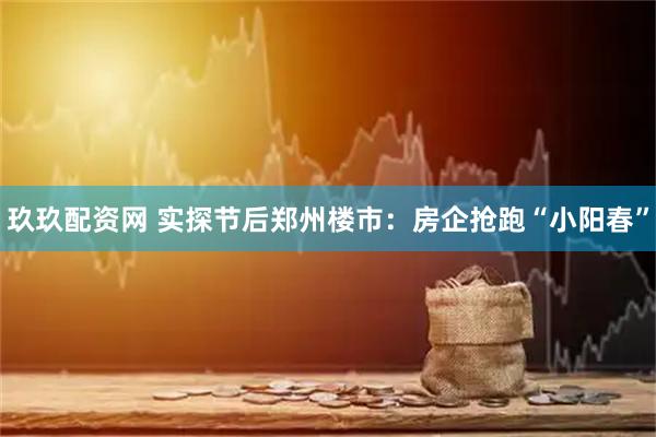 玖玖配资网 实探节后郑州楼市：房企抢跑“小阳春”