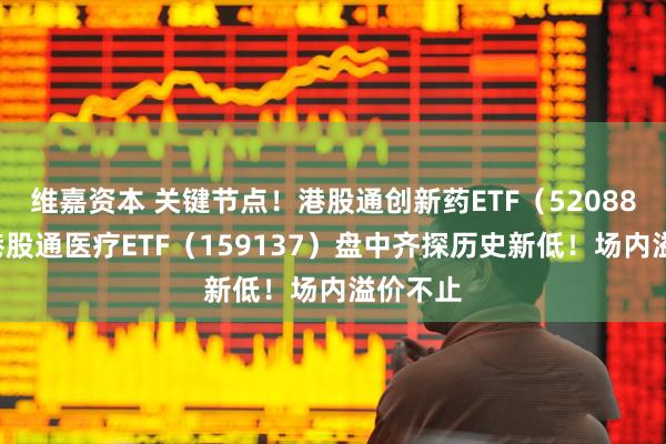 维嘉资本 关键节点！港股通创新药ETF（520880）、港股通医疗ETF（159137）盘中齐探历史新低！场内溢价不止