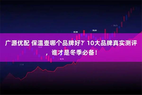 广源优配 保温壶哪个品牌好？10大品牌真实测评，谁才是冬季必备！