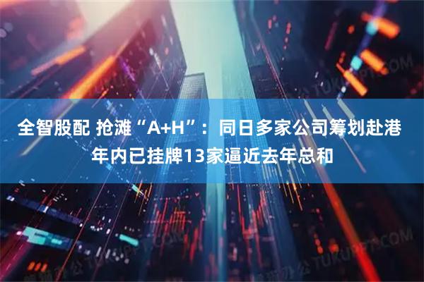全智股配 抢滩“A+H”：同日多家公司筹划赴港 年内已挂牌13家逼近去年总和