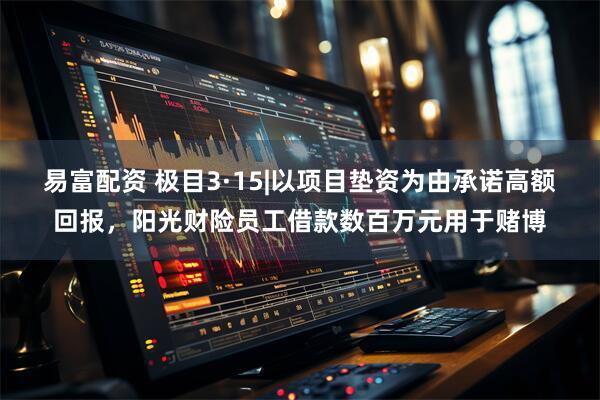 易富配资 极目3·15|以项目垫资为由承诺高额回报，阳光财险员工借款数百万元用于赌博