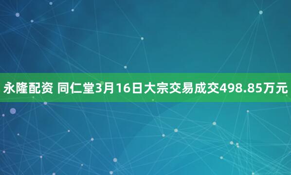 永隆配资 同仁堂3月16日大宗交易成交498.85万元