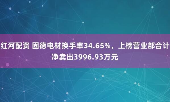 红河配资 固德电材换手率34.65%，上榜营业部合计净卖出3996.93万元
