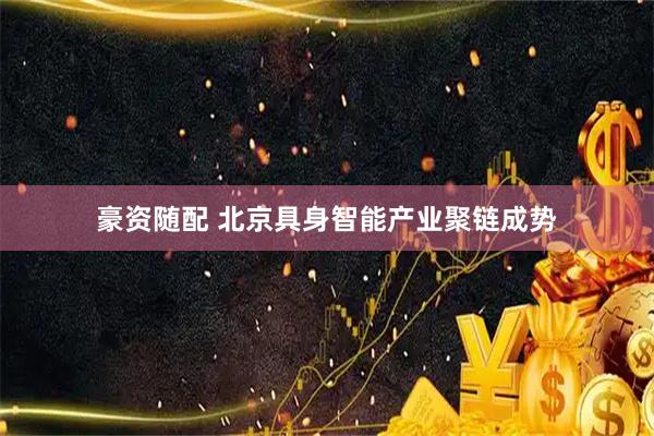 豪资随配 北京具身智能产业聚链成势