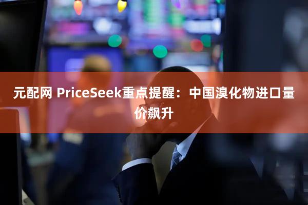 元配网 PriceSeek重点提醒：中国溴化物进口量价飙升