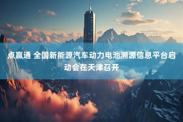 点赢通 全国新能源汽车动力电池溯源信息平台启动会在天津召开