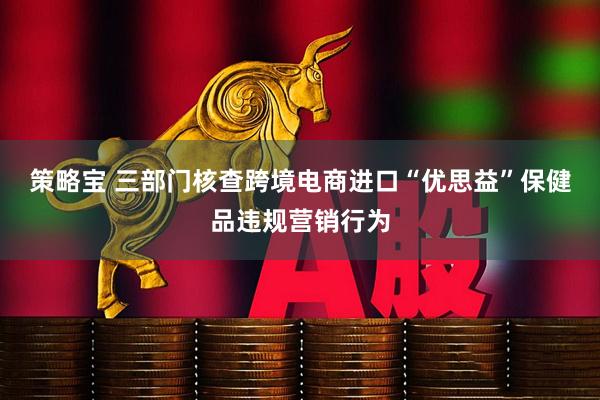 策略宝 三部门核查跨境电商进口“优思益”保健品违规营销行为
