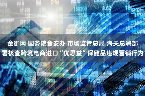 金御网 国务院食安办 市场监管总局 海关总署部署核查跨境电商进口“优思益”保健品违规营销行为