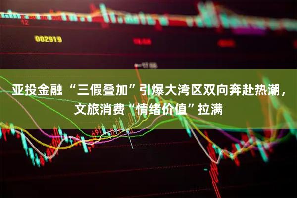 亚投金融 “三假叠加”引爆大湾区双向奔赴热潮，文旅消费“情绪价值”拉满