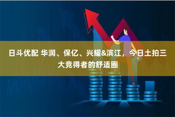 日斗优配 华润、保亿、兴耀&滨江，今日土拍三大竞得者的舒适圈