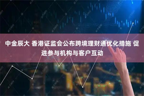 中金辰大 香港证监会公布跨境理财通优化措施 促进参与机构与客户互动