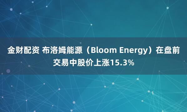 金财配资 布洛姆能源（Bloom Energy）在盘前交易中股价上涨15.3%