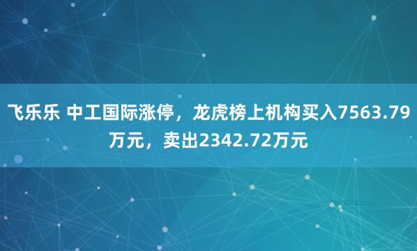 飞乐乐 中工国际涨停,龙虎榜上机构买入7563.79万元,卖出2342.72万元