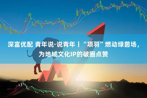深富优配 青年说·说青年丨“项羽”燃动绿茵场，为地域文化IP的破圈点赞