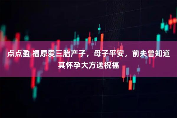点点盈 福原爱三胎产子，母子平安，前夫曾知道其怀孕大方送祝福