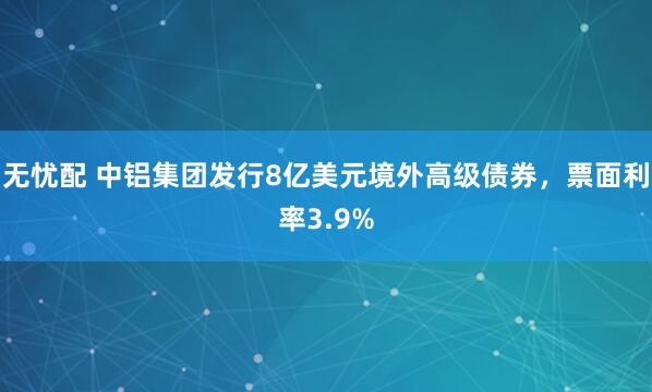 无忧配 中铝集团发行8亿美元境外高级债券，票面利率3.9%