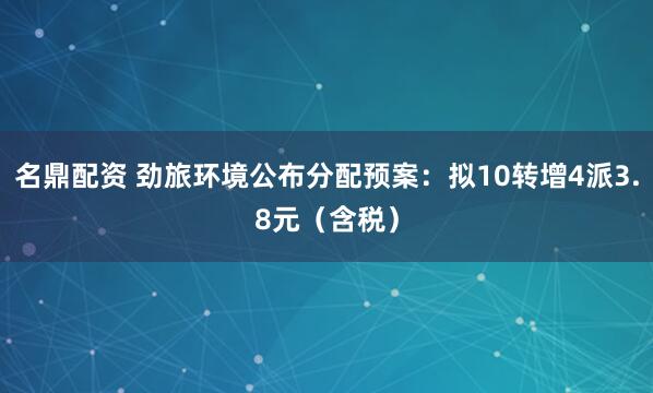 名鼎配资 劲旅环境公布分配预案：拟10转增4派3.8元（含税）