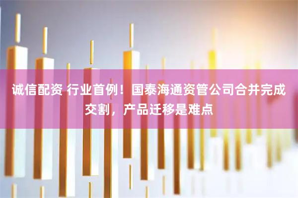 诚信配资 行业首例!国泰海通资管公司合并完成交割,产品迁移是难点