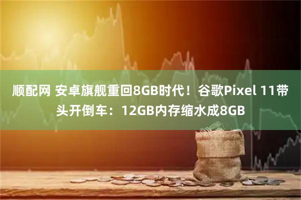 顺配网 安卓旗舰重回8GB时代！谷歌Pixel 11带头开倒车：12GB内存缩水成8GB