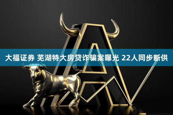 大福证券 芜湖特大房贷诈骗案曝光 22人同步断供