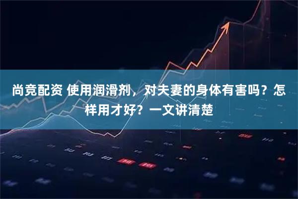 尚竞配资 使用润滑剂，对夫妻的身体有害吗？怎样用才好？一文讲清楚