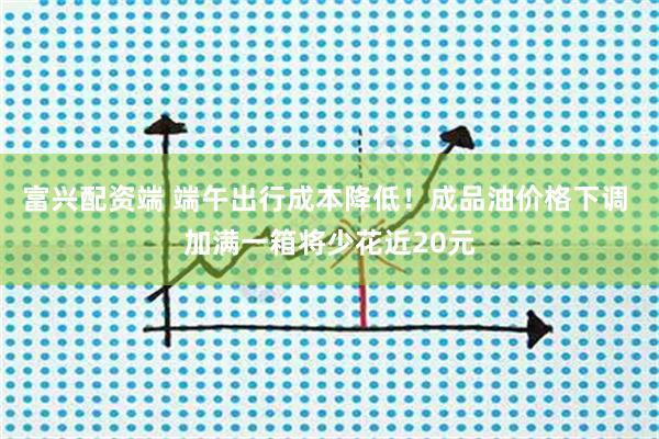 富兴配资端 端午出行成本降低！成品油价格下调 加满一箱将少花近20元