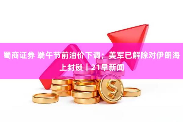 蜀商证券 端午节前油价下调；美军已解除对伊朗海上封锁｜21早新闻