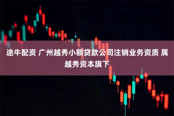 途牛配资 广州越秀小额贷款公司注销业务资质 属越秀资本旗下