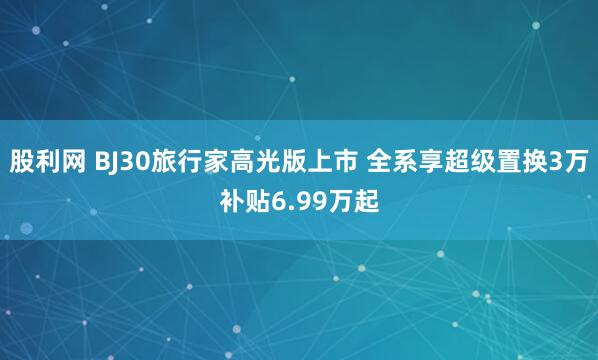 股利网 BJ30旅行家高光版上市 全系享超级置换3万补贴6.99万起