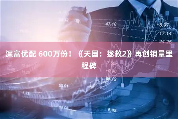 深富优配 600万份！《天国：拯救2》再创销量里程碑