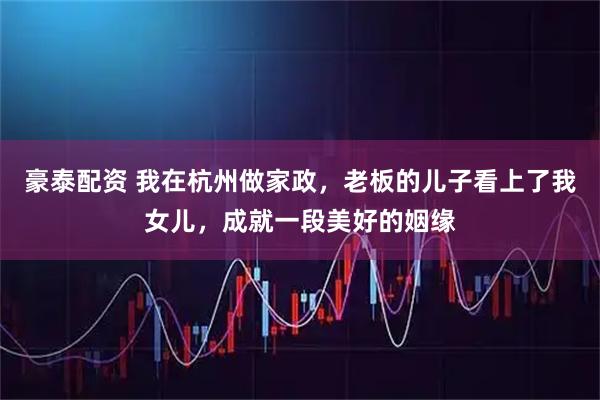 豪泰配资 我在杭州做家政，老板的儿子看上了我女儿，成就一段美好的姻缘