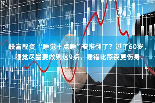 联富配资 “睡觉十点睡”被推翻了？过了60岁，睡觉尽量要做到这9点，睡错比熬夜更伤身