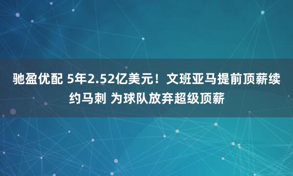 驰盈优配 5年2.52亿美元!文班亚马提前顶薪续约马刺 为球队放弃超级顶薪