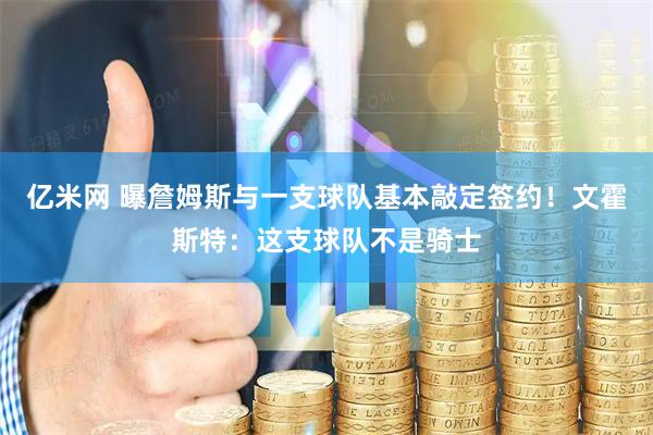 亿米网 曝詹姆斯与一支球队基本敲定签约!文霍斯特:这支球队不是骑士