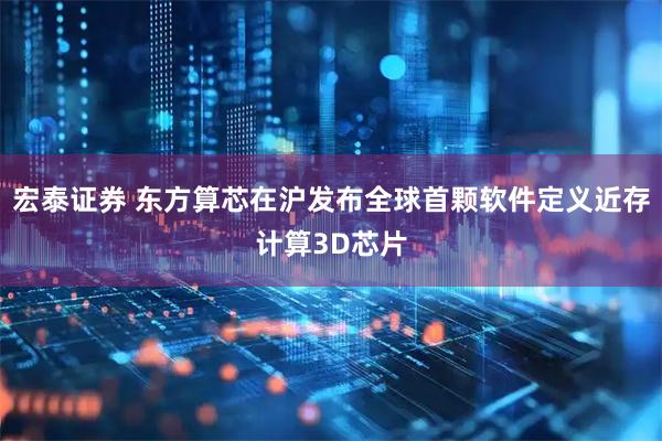 宏泰证券 东方算芯在沪发布全球首颗软件定义近存计算3D芯片