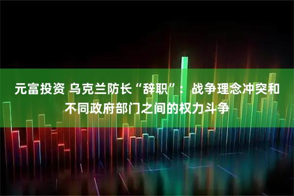 元富投资 乌克兰防长“辞职”：战争理念冲突和不同政府部门之间的权力斗争