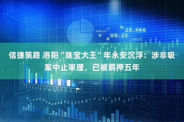 信捷策路 洛阳“珠宝大王”年永安沉浮：涉非吸案中止审理，已被羁押五年