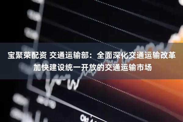 宝聚荣配资 交通运输部：全面深化交通运输改革 加快建设统一开放的交通运输市场