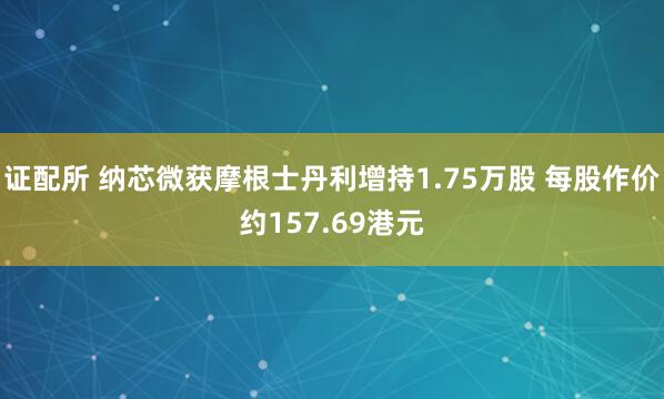 证配所 纳芯微获摩根士丹利增持1.75万股 每股作价约157.69港元