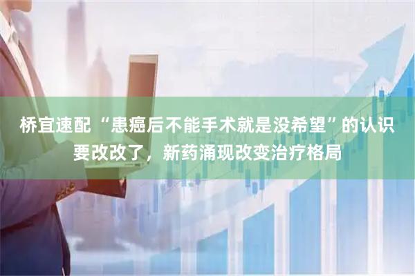 桥宜速配 “患癌后不能手术就是没希望”的认识要改改了,新药涌现改变治疗格局