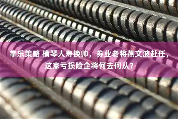 掌乐策略 横琴人寿换帅，券业老将燕文波赴任，这家亏损险企将何去何从？