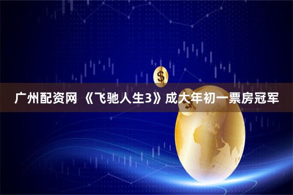 广州配资网 《飞驰人生3》成大年初一票房冠军