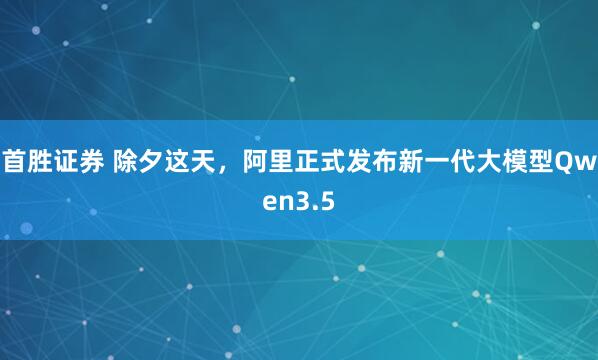 首胜证券 除夕这天，阿里正式发布新一代大模型Qwen3.5