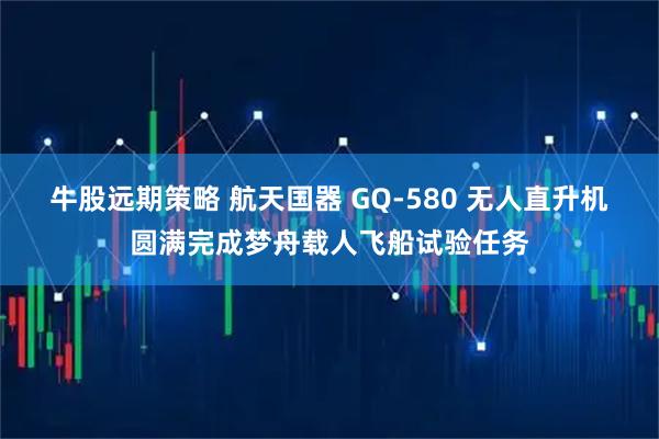 牛股远期策略 航天国器 GQ-580 无人直升机圆满完成梦舟载人飞船试验任务