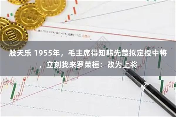 股天乐 1955年，毛主席得知韩先楚拟定授中将，立刻找来罗荣桓：改为上将